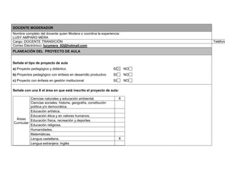 DOCENTE MODERADOR 
Nombre completo del docente quien Modera o coordina la experiencia: 
LUSY AMPARO MERA 
Cargo: DOCENTE TRANSICIÓN Teléfonos: Correo Electrónico: lucymera_02@hotmail.com 
PLANEACIÓN DEL PROYECTO DE AULA 
Señale el tipo de proyecto de aula 
a) Proyecto pedagógico y didáctico SI NO 
b) Proyectos pedagógico con énfasis en desarrollo productivo SI NO 
c) Proyecto con énfasis en gestión institucional SI NO 
Señale con una X el área en que está inscrito el proyecto de aula: 
Áreas 
Curricular 
Ciencias naturales y educación ambiental. X 
Ciencias sociales, historia, geografía, constitución 
política y/o democrática. 
Educación artística. 
Educación ética y en valores humanos. 
Educación física, recreación y deportes. 
Educación religiosa. 
Humanidades. 
Matemáticas. 
Lengua castellana. X 
Lengua extranjera: Inglés 
 