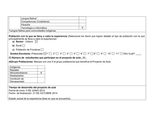 Lengua Nativa* 
Competencias Ciudadanas. 
Filosofía 
Tecnología e informática X 
*Lengua Nativa para comunidades indígenas. 
Población con la que se lleva a cabo la experiencia (Seleccione los ítems que logran detallar el tipo de población con la que 
principalmente se lleva a cabo la experiencia): 
a) Sector: Urbano 
b) Rural 
c) Población de Fronteras 
Grados Escolares: Preescolar 1° 2° 3° 4° 5° 6° 7° 8° 9° 10° 11° Otro Cuál?: ____ 
C) Número de estudiantes que participan en el proyecto de aula:_60_ 
d)Grupo Poblaciones: Marque con una X el grupo poblacional que beneficia el Proyecto de Aula 
Indígenas 
Raizales 
Afrocolombianos X 
Desplazados 
Condición de 
Discapacidad 
,.,. 
Tiempo de desarrollo del proyecto de aula 
Fecha de inicio: 5 DE JUNIO 2014 
Fecha de finalización: 21 DE OCTUBRE 2014 
Estado actual de la experiencia (fase en que se encuentra): 
 