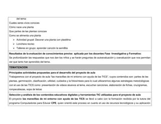del tema: 
Cuales seres vivos conoces 
Cómo nace una planta 
Que partes de las plantas conoces 
Como se alimenta una planta 
 Actividad grupal: Decorar una planta con plastilina 
 Lonchera recreo 
 Talleres en grupo: aprender canción la semillita 
Resultados de la evaluación de conocimientos previos aplicada por los docentes Fase Investigativa y Formativa: 
Se profundizarán las respuestas que nos dan los niños y se harán preguntas de autoevaluación y coevaluación que nos permitan 
ver que tanto han aprendido del tema. 
TEMATIZACION 
Principales actividades propuestas para el desarrollo del proyecto de aula 
Trabajaremos con el proyecto de aula “las maravillas de mi entorno con ayuda de las TICS”, cuyos contenidos son: partes de las 
plantas, germinación, clasificación, utilidad, cuidados y la fotosíntesis para lo cual utilizaremos algunas estrategias metodológicas 
con el uso de las TICS como: presentación de videos alusivos al tema, escuchar canciones, elaboración de fichas, crucigramas, 
rompecabezas, sopa de letras 
Selección y análisis de los contenidos educativos digitales y herramientas TIC utilizadas para el proyecto de aula 
El proyecto las maravillas de mi entorno con ayuda de las TICS se llevó a cabo con la formación recibida por la tutora del 
programa Computadores para Educar CPE, quien orientó este proceso en cuanto el uso de recursos tecnológicos y su aplicación 
 