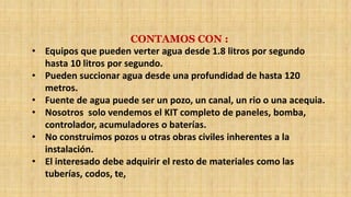 CONTAMOS CON :
• Equipos que pueden verter agua desde 1.8 litros por segundo
hasta 10 litros por segundo.
• Pueden succionar agua desde una profundidad de hasta 120
metros.
• Fuente de agua puede ser un pozo, un canal, un rio o una acequia.
• Nosotros solo vendemos el KIT completo de paneles, bomba,
controlador, acumuladores o baterías.
• No construimos pozos u otras obras civiles inherentes a la
instalación.
• El interesado debe adquirir el resto de materiales como las
tuberías, codos, te,
 