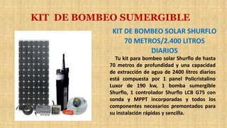 KIT DE BOMBEO SUMERGIBLE
KIT DE BOMBEO SOLAR SHURFLO
70 METROS/2.400 LITROS
DIARIOS
Tu kit para bombeo solar Shurflo de hasta
70 metros de profundidad y una capacidad
de extracción de agua de 2400 litros diarios
está compuesta por 1 panel Policristalino
Luxor de 190 kw, 1 bomba sumergible
Shurflo, 1 controlador Shurflo LCB G75 con
sonda y MPPT incorporadas y todos los
componentes necesarios premontados para
su instalación rápidas y sencilla.
 