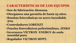 CARACTERISTICAS DE LOS EQUIPOS
• Son de fabricación Alemana.
• Otorgamos una garantía de hasta 25 años.
• Bombas fotovoltaicas en acero inoxidable
304.
• Controladores LORENZT
• Paneles fotovoltaicos policristalinos. JINKO
• Inversores VICTRON ENERGY de onda
senoidal pura
• Regulador VICTRON MPPT.
 