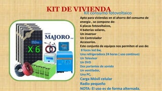 KIT DE VIVIENDAKit consumo fotovoltaico
Apto para viviendas en el ahorro del consumo de
energía , se compone de:
6 placas fotovoltaicos,
4 baterías solares,
Un inversor
Un Controlador
Accesorios.
Este conjunto de equipos nos permiten el uso de:
8 focos led 6w,
Una refrigeradora 24 horas ( uso continuo)
Un Televisor
Un DVD
Dos parlantes de sonido
Un ventilador,
Una PC,
Carga Móvil celular
Radio pequeño
NOTA: El uso es de forma alternada.
 