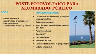 USOS:
• Parada de autobús
• Alumbrado de Urbanizaciones
• Estacionamientos
• Alumbrado de Parques y Jardines
FUNCIONAMIENTO:
• Los Horarios de encendido y apagado
son programables
• Cada poste consta de:
• Tubo de acero galvanizado en caliente
de 4.30m
• Panel fotovoltaico
• Batería 12V
• Caja electrónica
• Farola Led de 60w
• La intensidad luminaria es programable
• Led alta intensidad
POSTE FOTOVOLTAICO PARA
ALUMBRADO PÚBLICO
 