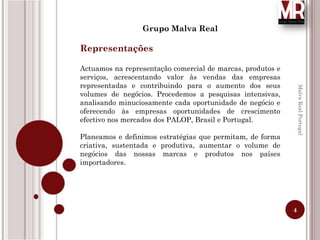 4
MalvaRealPortugal
Grupo Malva Real
Representações
Actuamos na representação comercial de marcas, produtos e
serviços, acrescentando valor às vendas das empresas
representadas e contribuindo para o aumento dos seus
volumes de negócios. Procedemos a pesquisas intensivas,
analisando minuciosamente cada oportunidade de negócio e
oferecendo às empresas oportunidades de crescimento
efectivo nos mercados dos PALOP, Brasil e Portugal.
Planeamos e definimos estratégias que permitam, de forma
criativa, sustentada e produtiva, aumentar o volume de
negócios das nossas marcas e produtos nos países
importadores.
 