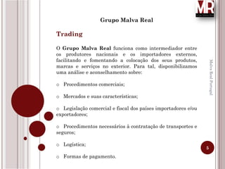 5
MalvaRealPortugal
Grupo Malva Real
Trading
O Grupo Malva Real funciona como intermediador entre
os produtores nacionais e os importadores externos,
facilitando e fomentando a colocação dos seus produtos,
marcas e serviços no exterior. Para tal, disponibilizamos
uma análise e aconselhamento sobre:
o Procedimentos comerciais;
o Mercados e suas características;
o Legislação comercial e fiscal dos países importadores e/ou
exportadores;
o Procedimentos necessários à contratação de transportes e
seguros;
o Logística;
o Formas de pagamento.
 