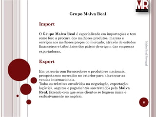 6
MalvaRealPortugal
Grupo Malva Real
Import
O Grupo Malva Real é especializado em importações e tem
como foco a procura dos melhores produtos, marcas e
serviços aos melhores preços do mercado, através de estudos
financeiros e tributários dos países de origem das empresas
exportadoras.
Export
Em parceria com fornecedores e produtores nacionais,
prospectamos mercados no exterior para alavancar as
vendas internacionais.
Todos os trâmites envolvidos na negociação, exportação,
logística, seguros e pagamentos são tratados pela Malva
Real, fazendo com que seus clientes se foquem única e
exclusivamente no negócio.
 