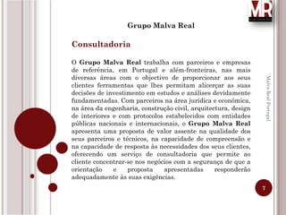 7
MalvaRealPortugal
Grupo Malva Real
Consultadoria
O Grupo Malva Real trabalha com parceiros e empresas
de referência, em Portugal e além-fronteiras, nas mais
diversas áreas com o objectivo de proporcionar aos seus
clientes ferramentas que lhes permitam alicerçar as suas
decisões de investimento em estudos e análises devidamente
fundamentadas. Com parceiros na área jurídica e económica,
na área da engenharia, construção civil, arquitectura, design
de interiores e com protocolos estabelecidos com entidades
públicas nacionais e internacionais, o Grupo Malva Real
apresenta uma proposta de valor assente na qualidade dos
seus parceiros e técnicos, na capacidade de compreensão e
na capacidade de resposta às necessidades dos seus clientes,
oferecendo um serviço de consultadoria que permite ao
cliente concentrar-se nos negócios com a segurança de que a
orientação e proposta apresentadas responderão
adequadamente às suas exigências.
 