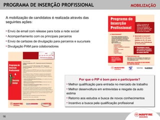 PROGRAMA DE INSERÇÃO PROFISSIONAL                                                              MOBILIZAÇÃO


     A mobilização de candidatos é realizada através das
     seguintes ações:

     • Envio de email com release para toda a rede social
     • Acompanhamento com os principais parceiros
     • Envio de cartazes de divulgação para parceiros e sucursais
     • Divulgação PAM para colaboradores




                                                            Por que o PIP é bom para o participante?
                                                • Melhor qualificação para entrada no mercado de trabalho
                                                • Melhor desenvoltura em entrevistas e resgate da auto
                                                estima
                                                • Retorno aos estudos e busca de novos conhecimentos
                                                • Incentivo a busca pela qualificação profissional



16
 