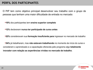PERFIL DOS PARTICIPANTES

 O PIP tem como objetivo principal desenvolver seu trabalho com o grupo de
 pessoas que tenham uma maior dificuldade de entrada no mercado:


     10% dos participantes tem ensino superior completo


     12% declararam nunca ter participado de curso antes


     22% consideravam sua formação insuficiente para ingressar no mercado de trabalho


     54% já trabalharam, mas não estavam trabalhando no momento de início do curso e
 consideram o aprendizado e a capacitação oferecida pelo programa algo totalmente
 inovador com relação as experiências vividas no mercado de trabalho.




23
 