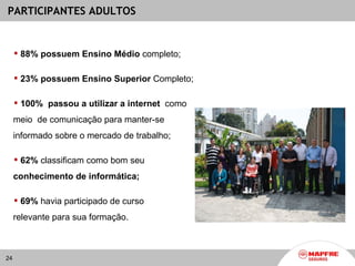 PARTICIPANTES ADULTOS


      88% possuem Ensino Médio completo;

      23% possuem Ensino Superior Completo;

      100% passou a utilizar a internet como
     meio de comunicação para manter-se
     informado sobre o mercado de trabalho;

      62% classificam como bom seu
     conhecimento de informática;

      69% havia participado de curso
     relevante para sua formação.



24
 