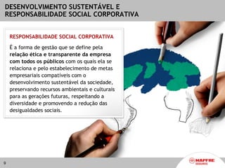 DESENVOLVIMENTO SUSTENTÁVEL E
RESPONSABILIDADE SOCIAL CORPORATIVA


    RESPONSABILIDADE SOCIAL CORPORATIVA

    É a forma de gestão que se define pela
    relação ética e transparente da empresa
    com todos os públicos com os quais ela se
    relaciona e pelo estabelecimento de metas
    empresariais compatíveis com o
    desenvolvimento sustentável da sociedade,
    preservando recursos ambientais e culturais
    para as gerações futuras, respeitando a
    diversidade e promovendo a redução das
    desigualdades sociais.




9
 