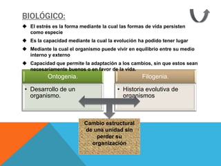 BIOLÓGICO:
 El estrés es la forma mediante la cual las formas de vida persisten
  como especie
 Es la capacidad mediante la cual la evolución ha podido tener lugar
 Mediante la cual el organismo puede vivir en equilibrio entre su medio
  interno y externo
 Capacidad que permite la adaptación a los cambios, sin que estos sean
  necesariamente buenos o en favor de la vida.
          Ontogenia.                              Filogenia.

 • Desarrollo de un                     • Historia evolutiva de
   organismo.                             organismos



                          Cambio estructural
                          de una unidad sin
                              perder su
                            organización
 