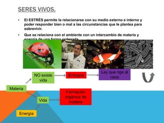 SERES VIVOS.
    •     El ESTRÉS permite la relacionarse con su medio externo e interno y
          poder responder bien o mal a las circunstancias que le plantea para
          sobrevivir.
    •     Que se relaciona con el ambiente con un intercambio de materia y
          energía de una forma ordenada.




                                                     Ley que rige al
               NO existe           Entropía               caos
                 vida

Materia
                                 Formación
                                 orgánica de
                  Vida             materia

    Energía
 