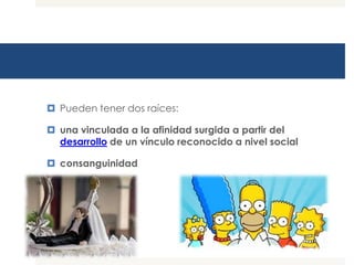  Pueden tener dos raíces:

 una vinculada a la afinidad surgida a partir del
  desarrollo de un vínculo reconocido a nivel social

 consanguinidad
 