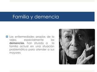 Familia y demencia


 Las enfermedades propias de la
  vejez,     especialmente     las
  demencias, han situado a      la
  familia actual en una situación
  problemática para atender a sus
  mayores
 