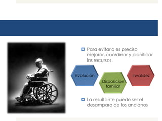 Para evitarlo es preciso
    mejorar, coordinar y planificar
    los recursos.


Evolución                 invalidez
            Disposición
              familiar


   La resultante puede ser el
    desamparo de los ancianos
 