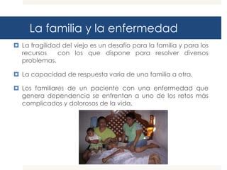 La familia y la enfermedad
 La fragilidad del viejo es un desafío para la familia y para los
  recursos    con los que dispone para resolver diversos
  problemas.

 La capacidad de respuesta varia de una familia a otra.

 Los familiares de un paciente con una enfermedad que
  genera dependencia se enfrentan a uno de los retos más
  complicados y dolorosos de la vida.
 