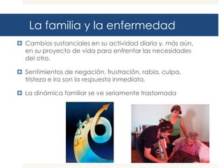 La familia y la enfermedad
 Cambios sustanciales en su actividad diaria y, más aún,
  en su proyecto de vida para enfrentar las necesidades
  del otro.

 Sentimientos de negación, frustración, rabia, culpa,
  tristeza e ira son la respuesta inmediata.

 La dinámica familiar se ve seriamente trastornada
 