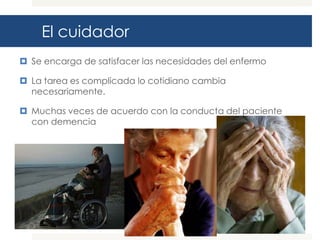 El cuidador
 Se encarga de satisfacer las necesidades del enfermo

 La tarea es complicada lo cotidiano cambia
  necesariamente.

 Muchas veces de acuerdo con la conducta del paciente
  con demencia
 