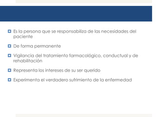  Es la persona que se responsabiliza de las necesidades del
  paciente

 De forma permanente

 Vigilancia del tratamiento farmacológico, conductual y de
  rehabilitación

 Representa los intereses de su ser querido

 Experimenta el verdadero sufrimiento de la enfermedad
 
