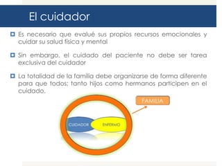 El cuidador
 Es necesario que evalué sus propios recursos emocionales y
  cuidar su salud física y mental

 Sin embargo, el cuidado del paciente no debe ser tarea
  exclusiva del cuidador

 La totalidad de la familia debe organizarse de forma diferente
  para que todos; tanto hijos como hermanos participen en el
  cuidado.
 