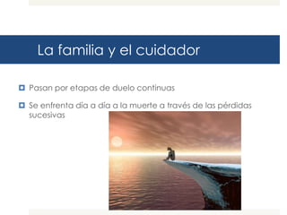 La familia y el cuidador

 Pasan por etapas de duelo continuas

 Se enfrenta día a día a la muerte a través de las pérdidas
  sucesivas
 