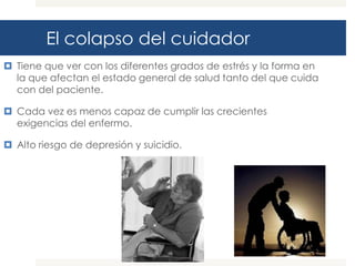 El colapso del cuidador
 Tiene que ver con los diferentes grados de estrés y la forma en
  la que afectan el estado general de salud tanto del que cuida
  con del paciente.

 Cada vez es menos capaz de cumplir las crecientes
  exigencias del enfermo.

 Alto riesgo de depresión y suicidio.
 