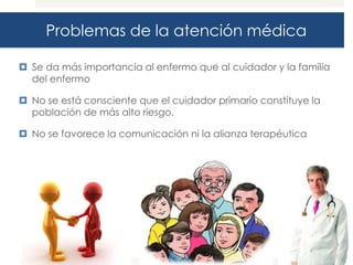 Problemas de la atención médica

 Se da más importancia al enfermo que al cuidador y la familia
  del enfermo

 No se está consciente que el cuidador primario constituye la
  población de más alto riesgo.

 No se favorece la comunicación ni la alianza terapéutica
 