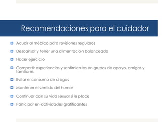 Recomendaciones para el cuidador
 Acudir al médico para revisiones regulares

 Descansar y tener una alimentación balanceada

 Hacer ejercicio

 Compartir experiencias y sentimientos en grupos de apoyo, amigos y
  familiares

 Evitar el consumo de drogas

 Mantener el sentido del humor

 Continuar con su vida sexual si le place

 Participar en actividades gratificantes
 