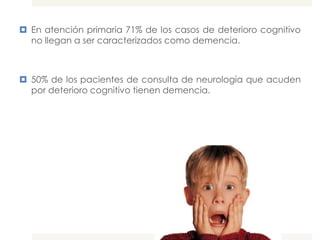  En atención primaria 71% de los casos de deterioro cognitivo
  no llegan a ser caracterizados como demencia.



 50% de los pacientes de consulta de neurología que acuden
  por deterioro cognitivo tienen demencia.
 