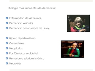 Etiología más frecuentes de demencia:



 Enfermedad de Alzheimer,

 Demencia vascular

 Demencia con cuerpos de Lewy.



 Hipo o hipertiroidismo

 Carenciales,

 Neoplasias,

 Por fármacos o alcohol,

 Hematoma subdural crónico

 Neurolúes
 