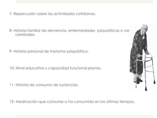 7- Repercusión sobre las actividades cotidianas.



8- Historia familiar de demencia, enfermedades psiquiátricas o vasculares
    cerebrales.



9- Historia personal de trastorno psiquiátrico.



10- Nivel educativo y capacidad funcional previos.



11- Historia de consumo de sustancias.



12- Medicación que consume o ha consumido en los últimos tiempos.
 