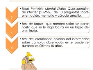 • Short Portable Mental Status Questionnaire
      de Pfeiffer (SPMSQ): de 10 preguntas sobre
      orientación, memoria y cálculo sencillo.
3

    • Test de Isaacs: que nombre series sin parar
      hasta que se le diga basta en un lapso de
      un minuto.
4

    • Test del informador: opinión del informador
      sobre cambios observados en el paciente
      durante los últimos 10 años.
5
 