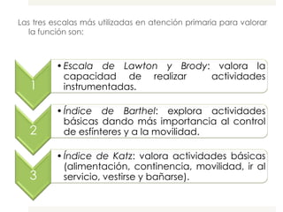 Las tres escalas más utilizadas en atención primaria para valorar
   la función son:



          • Escala de Lawton y Brody: valora la
            capacidad de realizar    actividades
   1        instrumentadas.

          • Índice de Barthel: explora actividades
            básicas dando más importancia al control
   2        de esfínteres y a la movilidad.

          • Índice de Katz: valora actividades básicas
            (alimentación, continencia, movilidad, ir al
   3        servicio, vestirse y bañarse).
 