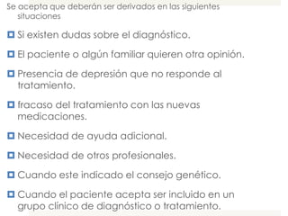 Se acepta que deberán ser derivados en las siguientes
   situaciones

 Si existen dudas sobre el diagnóstico.

 El paciente o algún familiar quieren otra opinión.

 Presencia de depresión que no responde al
  tratamiento.

 fracaso del tratamiento con las nuevas
  medicaciones.

 Necesidad de ayuda adicional.

 Necesidad de otros profesionales.

 Cuando este indicado el consejo genético.

 Cuando el paciente acepta ser incluido en un
  grupo clínico de diagnóstico o tratamiento.
 