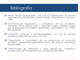 Bibliografía
 World Health Organization. The ICD-10 Classification of mental
  and behavioural disorders. World Health Organization, Geneva,
  1992.

 DSM-IVManual diagnóstico y estadístico de los trastornos
  mentales, Pierre pichot-Juan j. López-Ibor Aliño, Estados Unidos
  por la American Psychiatric Association, Washington, D.C 1994,
  Ed. MASSON.

 “Geriatría”, D'Hyver y Gutiérrez-Robledo LM., Ed. El Manual
  Moderno; 2006, Demencias p. 371-375.

 “Diagnóstico y tratamiento de las demencias en atención
  primaria”, Cubero González-Martín Zurro, ED. Masson, Barcelona
  España 2002.

 “Enfermedad de Alzheimer y otras demencias” R.Alberca-
  S.López-ousa, ED. Panamericana, Madrid España 2006.
 