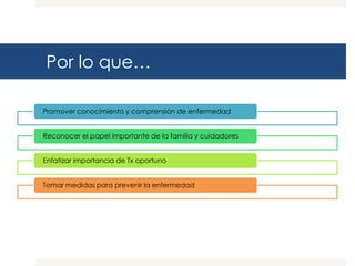 Por lo que…

Promover conocimiento y comprensión de enfermedad


Reconocer el papel importante de la familia y cuidadores


Enfatizar importancia de Tx oportuno


Tomar medidas para prevenir la enfermedad
 