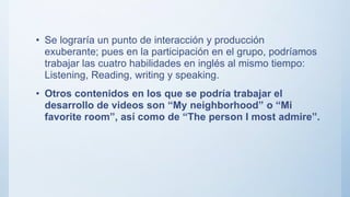• Se lograría un punto de interacción y producción
exuberante; pues en la participación en el grupo, podríamos
trabajar las cuatro habilidades en inglés al mismo tiempo:
Listening, Reading, writing y speaking.
• Otros contenidos en los que se podría trabajar el
desarrollo de videos son “My neighborhood” o “Mi
favorite room”, así como de “The person I most admire”.
 
