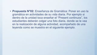 • Propuesta N°02: Enseñanza de Gramática: Poner en uso la
gramática en actividades de su vida diaria. Por ejemplo si
dentro de la unidad toca enseñar el “Present continuos”, los
estudiantes deberán colgar una foto diaria, donde se le vea
en la realización de alguna actividad, acompañado de una
leyenda como se muestra en el siguiente ejemplo.
 