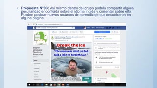 • Propuesta N°03: Así mismo dentro del grupo podrán compartir alguna
peculiaridad encontrada sobre el idioma inglés y comentar sobre ello.
Pueden postear nuevos recursos de aprendizaje que encontraron en
alguna página.
 