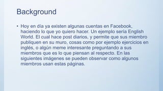 Background
• Hoy en día ya existen algunas cuentas en Facebook,
haciendo lo que yo quiero hacer. Un ejemplo sería English
World. El cual hace post diarios, y permite que sus miembro
publiquen en su muro, cosas como por ejemplo ejercicios en
inglés, o algún meme interesante preguntando a sus
miembros que es lo que piensan al respecto. En las
siguientes imágenes se pueden observar como algunos
miembros usan estas páginas.
 