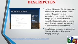 DESCRIPCIÓN
• Un blog, Bitácora o Weblog, constituye
un sitio web donde el autor o varios
autores (Bloggers) publican
instantáneamente entradas al mismo
tiempo que los lectores tienen la
capacidad de retroalimentar al autor a
través de sus comentarios y compartir
su contenido en los social media.
• Entre los mas populares se encuentran
Blogger, WordPress, Livejournal,
Xanga y Edublogs.
http://matematicasdejorgeluis.blogspot.pe/2015_10_01_archive.html
 