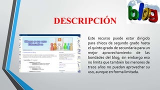 DESCRIPCIÓN
Este recurso puede estar dirigido
para chicos de segundo grado hasta
el quinto grado de secundaria para un
mejor aprovechamiento de las
bondades del blog; sin embargo eso
no limita que también los menores de
trece años no puedan aprovechar su
uso, aunque en forma limitada.
 