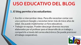 USO EDUCATIVO DEL BLOG
1.El blog permite a los estudiantes:
• Escribir e intercambiar ideas. Para ello necesitan contar con
una cuenta en Google y necesitan tener más de trece años de
edad. (Se puede implementar un foro educativo).
• Trabajar en equipo. Pueden descargar diversos recursos
elaborados por el profesor para el desarrollo de un trabajo y
compartirlo a través del correo electrónico (Se puede promover
el trabajo cooperativo).
 
