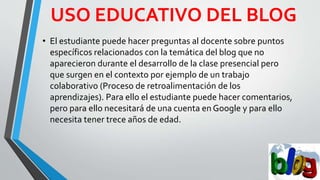USO EDUCATIVO DEL BLOG
• El estudiante puede hacer preguntas al docente sobre puntos
específicos relacionados con la temática del blog que no
aparecieron durante el desarrollo de la clase presencial pero
que surgen en el contexto por ejemplo de un trabajo
colaborativo (Proceso de retroalimentación de los
aprendizajes). Para ello el estudiante puede hacer comentarios,
pero para ello necesitará de una cuenta en Google y para ello
necesita tener trece años de edad.
 