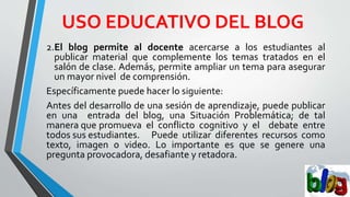 USO EDUCATIVO DEL BLOG
2.El blog permite al docente acercarse a los estudiantes al
publicar material que complemente los temas tratados en el
salón de clase. Además, permite ampliar un tema para asegurar
un mayor nivel de comprensión.
Específicamente puede hacer lo siguiente:
Antes del desarrollo de una sesión de aprendizaje, puede publicar
en una entrada del blog, una Situación Problemática; de tal
manera que promueva el conflicto cognitivo y el debate entre
todos sus estudiantes. Puede utilizar diferentes recursos como
texto, imagen o video. Lo importante es que se genere una
pregunta provocadora, desafiante y retadora.
 