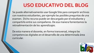 USO EDUCATIVO DEL BLOG
Se puede alternativamente usar Google Site para compartir archivos
con nuestros estudiantes, por ejemplo las posibles preguntas de una
examen. Dicho recurso puede ser descargado por el estudiante y
compartirlo entre sus compañeros. De esa manera fomentamos la
retroalimentación de los aprendizajes.
De esta manera el docente, en forma transversal, integra las
competencias digitales en el desarrollo de una determinada área
curricular.
 