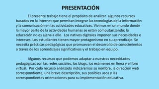 PRESENTACIÓN
El presente trabajo tiene el propósito de analizar algunos recursos
basados en la Internet que permitan integrar las tecnologías de la información
y la comunicación en las actividades educativas. Vivimos en un mundo donde
la mayor parte de la actividades humanas se están computarizando; la
educación no es ajena a ello. Los nativos digitales imponen sus necesidades e
intereses. Los estudiantes tienen mayor protagonismo en su aprendizaje. Se
necesita prácticas pedagógicas que promuevan el desarrollo de conocimientos
a través de los aprendizajes significativos y el trabajo en equipo.
Algunos recursos que podemos adaptar a nuestras necesidades
pedagógicas son las redes sociales, los blogs, los exámenes en línea y el foro
virtual. Por cada recurso analizado indicaremos su nombre, la dirección web
correspondiente, una breve descripción, sus posibles usos y las
correspondientes orientaciones para su implementación educativa.
 