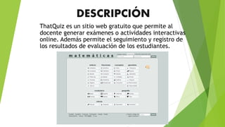 DESCRIPCIÓN
ThatQuiz es un sitio web gratuito que permite al
docente generar exámenes o actividades interactivas
online. Además permite el seguimiento y registro de
los resultados de evaluación de los estudiantes.
 
